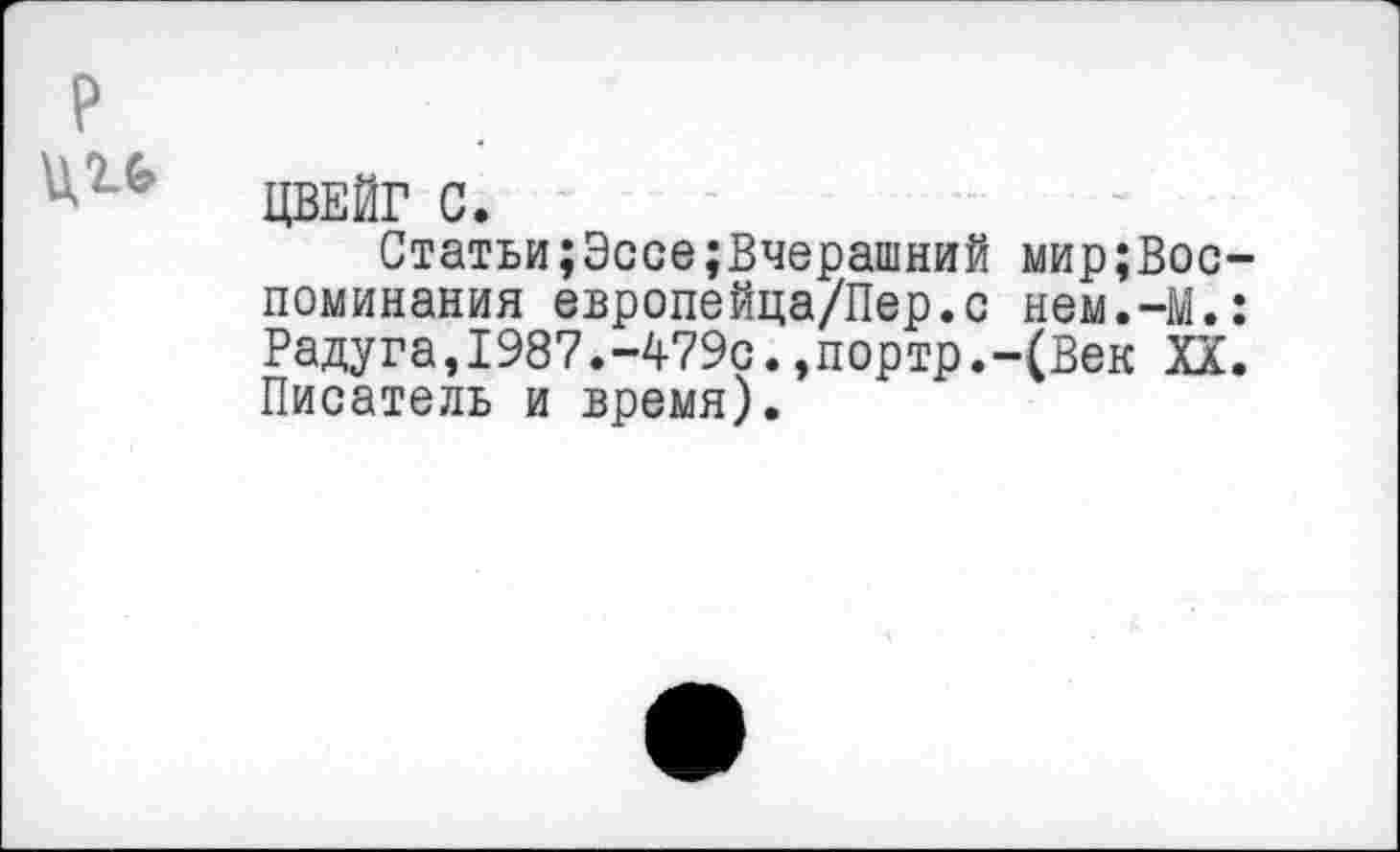 ﻿р
6 ЦВЕЙГ С.
Статьи;Эссе;Вчерашний мир;Вос-поминания европейца/Пер.с нем.-М.: Радуга,1987.-479с.,портр.-(Век XX. Писатель и время).